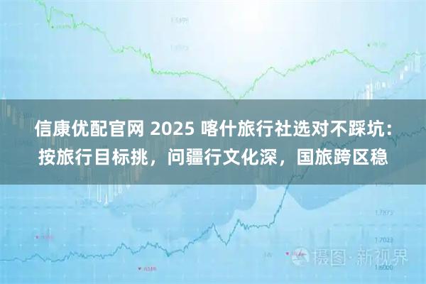 信康优配官网 2025 喀什旅行社选对不踩坑：按旅行目标挑，问疆行文化深，国旅跨区稳