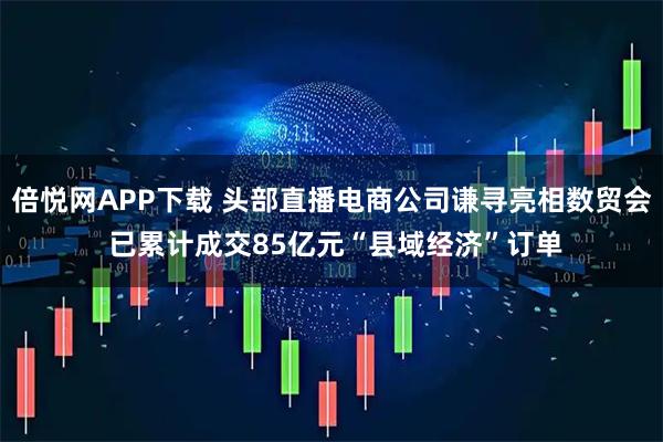 倍悦网APP下载 头部直播电商公司谦寻亮相数贸会 已累计成交85亿元“县域经济”订单