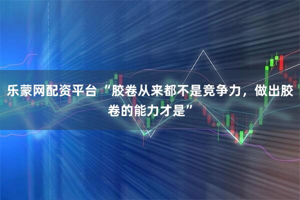 乐蒙网配资平台 “胶卷从来都不是竞争力,做出胶卷的能力才是”