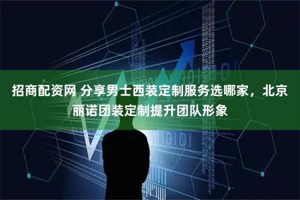 招商配资网 分享男士西装定制服务选哪家,北京丽诺团装定制提升团队形象