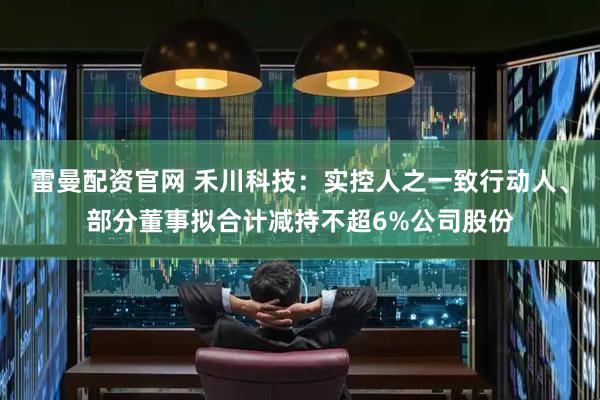 雷曼配资官网 禾川科技：实控人之一致行动人、部分董事拟合计减持不超6%公司股份