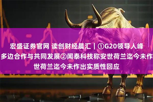 宏盛证券官网 读创财经晨汇｜①G20领导人峰会闭幕，强调多边合作与共同发展②闻泰科技称安世荷兰迄今未作出实质性回应