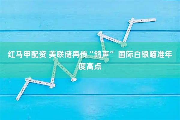 红马甲配资 美联储再传“鸽声” 国际白银瞄准年度高点