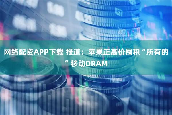 网络配资APP下载 报道：苹果正高价囤积“所有的”移动DRAM