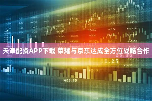 天津配资APP下载 荣耀与京东达成全方位战略合作