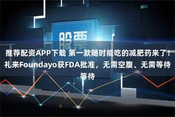 推荐配资APP下载 第一款随时能吃的减肥药来了！礼来Foundayo获FDA批准，无需空腹、无需等待