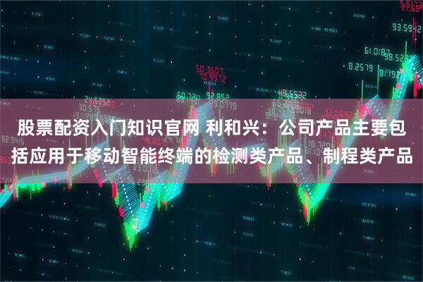 股票配资入门知识官网 利和兴:公司产品主要包括应用于移动智能终端的检测类产品、制程类产品