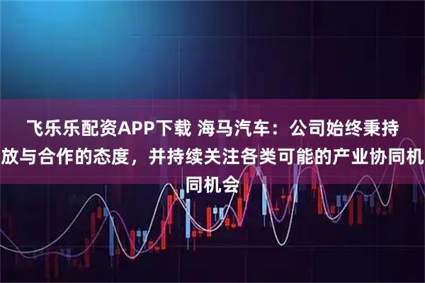 飞乐乐配资APP下载 海马汽车：公司始终秉持开放与合作的态度，并持续关注各类可能的产业协同机会