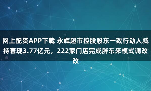 网上配资APP下载 永辉超市控股股东一致行动人减持套现3.77亿元,222家门店完成胖东来模式调改