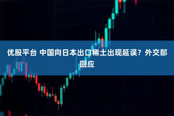 优股平台 中国向日本出口稀土出现延误？外交部回应