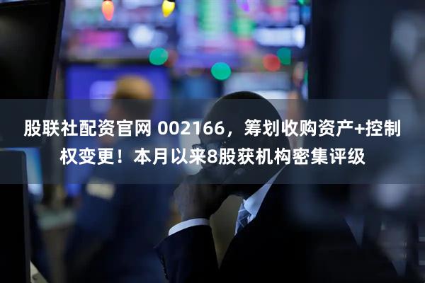 股联社配资官网 002166，筹划收购资产+控制权变更！本月以来8股获机构密集评级