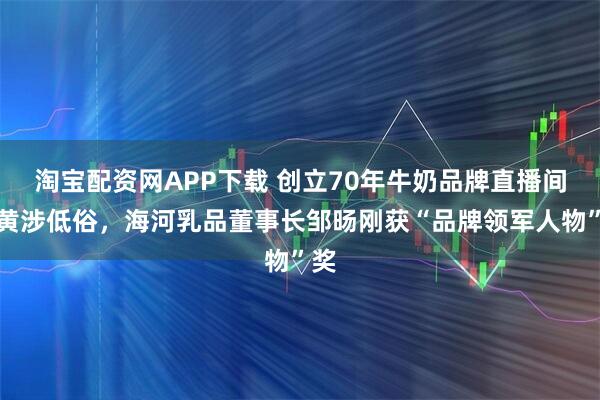 淘宝配资网APP下载 创立70年牛奶品牌直播间涉黄涉低俗，海河乳品董事长邹旸刚获“品牌领军人物”奖