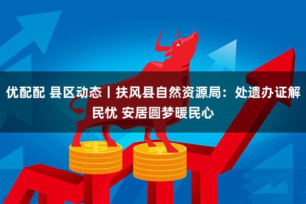 优配配 县区动态丨扶风县自然资源局：处遗办证解民忧 安居圆梦暖民心