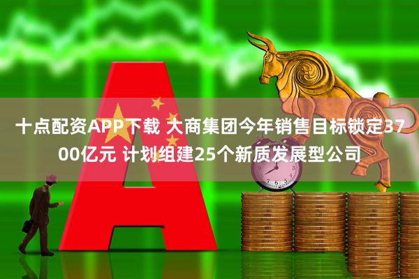 十点配资APP下载 大商集团今年销售目标锁定3700亿元 计划组建25个新质发展型公司