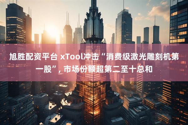 旭胜配资平台 xTool冲击“消费级激光雕刻机第一股”, 市场份额超第二至十总和