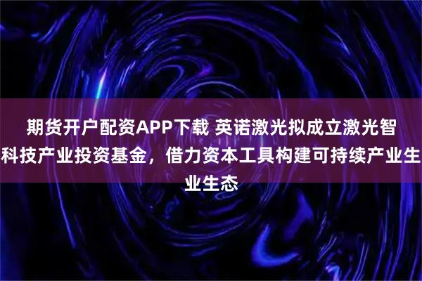 期货开户配资APP下载 英诺激光拟成立激光智造科技产业投资基金，借力资本工具构建可持续产业生态