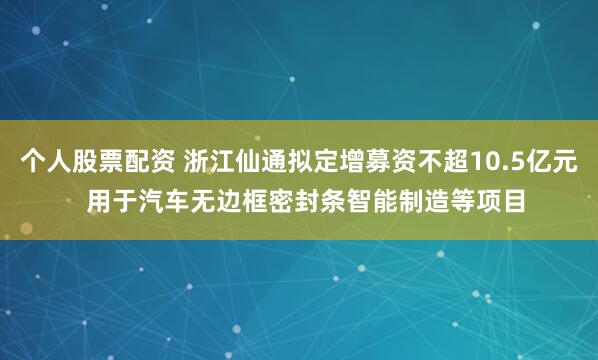 个人股票配资 浙江仙通拟定增募资不超10.5亿元  用于汽车无边框密封条智能制造等项目