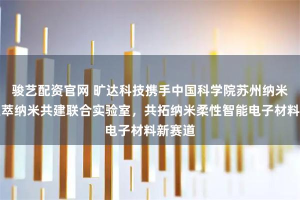 骏艺配资官网 旷达科技携手中国科学院苏州纳米所、集萃纳米共建联合实验室，共拓纳米柔性智能电子材料新赛道