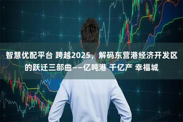 智慧优配平台 跨越2025，解码东营港经济开发区的跃迁三部曲——亿吨港 千亿产 幸福城