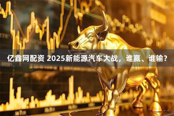 亿鑫网配资 2025新能源汽车大战，谁赢、谁输？