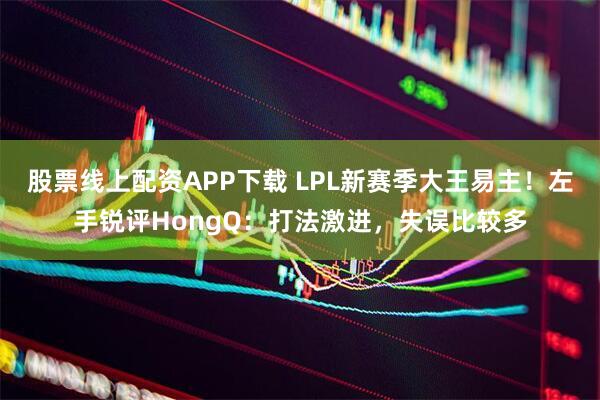股票线上配资APP下载 LPL新赛季大王易主！左手锐评HongQ：打法激进，失误比较多