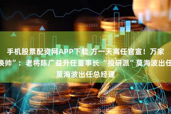 手机股票配资网APP下载 方一天离任官宣!万家基金“换帅”:老将陈广益升任董事长 “投研派”莫海波出任总经理