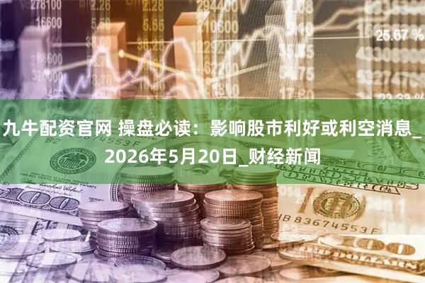九牛配资官网 操盘必读：影响股市利好或利空消息_2026年5月20日_财经新闻