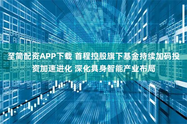 至简配资APP下载 首程控股旗下基金持续加码投资加速进化 深化具身智能产业布局