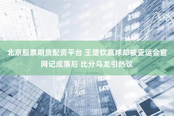 北京股票期货配资平台 王楚钦赢球却被亚运会官网记成落后 比分乌龙引热议