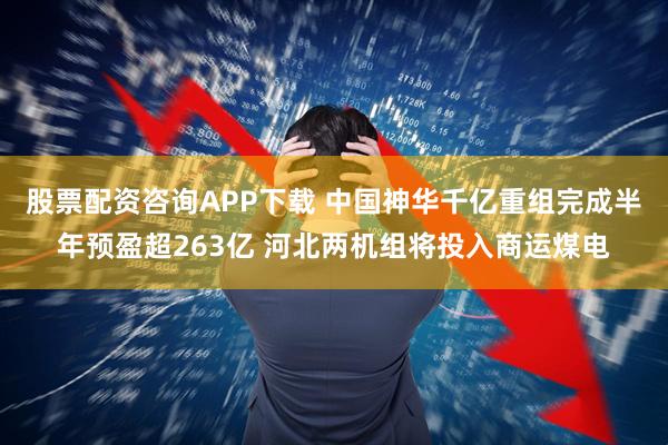 股票配资咨询APP下载 中国神华千亿重组完成半年预盈超263亿 河北两机组将投入商运煤电