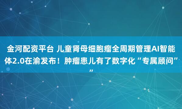 金河配资平台 儿童肾母细胞瘤全周期管理AI智能体2.0在渝发布！肿瘤患儿有了数字化“专属顾问”